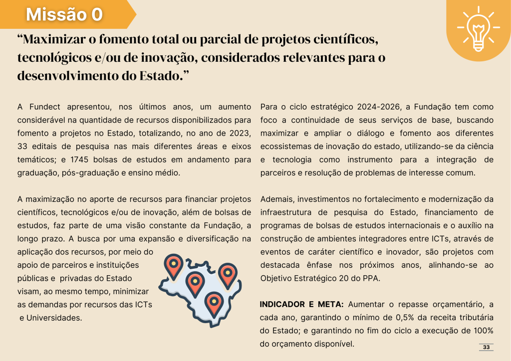 Missão número zero: Maximizar o fomento total ou parcial de projetos científicos, tecnológicos e/ou de inovação, considerados relevantes para o desenvolvimento do Estado.

A Fundect apresentou, nos últimos anos, um aumento considerável na quantidade de recursos disponibilizados para fomento a projetos no Estado, totalizando, no ano de 2023, 33 editais de pesquisa nas mais diferentes áreas e eixos temáticos; e 1745 bolsas de estudos em andamento para graduação, pós-graduação e ensino médio. 

A maximização no aporte de recursos para financiar projetos científicos, tecnológicos e/ou de inovação, além de bolsas de estudos, faz parte de uma visão constante da Fundação, a longo prazo. A busca por uma expansão e diversificação na aplicação dos recursos, por meio do
apoio de parceiros e instituições 
públicas e  privadas do Estado 
visam, ao mesmo tempo, minimizar 
as demandas por recursos das ICTs
 e Universidades.

Para o ciclo estratégico 2024-2026, a Fundação tem como foco a continuidade de seus serviços de base, buscando maximizar e ampliar o diálogo e fomento aos diferentes ecossistemas de inovação do estado, utilizando-se da ciência e tecnologia como instrumento para a integração de parceiros e resolução de problemas de interesse comum.

Ademais, investimentos no fortalecimento e modernização da infraestrutura de pesquisa do Estado, financiamento de programas de bolsas de estudos internacionais e o auxílio na construção de ambientes integradores entre ICTs, através de eventos de caráter científico e inovador, são projetos com destacada ênfase nos próximos anos, alinhando-se ao Objetivo Estratégico 20 do PPA.

INDICADOR E META: Aumentar o repasse orçamentário, a cada ano, garantindo o mínimo de 0,5% da receita tributária do Estado; e garantindo no fim do ciclo a execução de 100% do orçamento disponível.