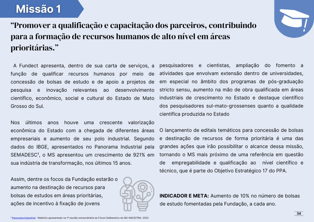 Missão número um: Promover a qualificação e capacitação dos parceiros, contribuindo para a formação de recursos humanos de alto nível em áreas prioritárias.

A Fundect apresenta, dentro de sua carta de serviços, a função de qualificar recursos humanos por meio de concessão de bolsas de estudo e de apoio a projetos de pesquisa e inovação relevantes ao desenvolvimento científico, econômico, social e cultural do Estado de Mato Grosso do Sul.

Nos últimos anos houve uma crescente valorização econômica do Estado com a chegada de diferentes áreas empresariais e aumento de seu polo industrial. Segundo dados do IBGE, apresentados no Panorama Industrial pela SEMADESC¹, o MS apresentou um crescimento de 921% em sua indústria de transformação, nos últimos 15 anos. 

Assim, dentre os focos da Fundação estarão o 
aumento na destinação de recursos para 
bolsas de estudos em áreas prioritárias, 
ações de incentivo à fixação de jovens

pesquisadores e cientistas, ampliação do fomento a atividades que envolvam extensão dentro de universidades, em especial no âmbito dos programas de pós-graduação stricto sensu, aumento na mão de obra qualificada em áreas industriais de crescimento no Estado e destaque científico dos pesquisadores sul-mato-grossenses quanto a qualidade científica produzida no Estado

O lançamento de editais temáticos para concessão de bolsas e destinação de recursos de forma prioritária é uma das grandes ações que irão possibilitar o alcance dessa missão, tornando o MS mais próximo de uma referência em questão de  empregabilidade e qualificação ao  nível científico e técnico, que é parte do Objetivo Estratégico 17 do PPA.

INDICADOR E META: Aumento de 10% no número de bolsas de estudo fomentadas pela Fundação, a cada ano.