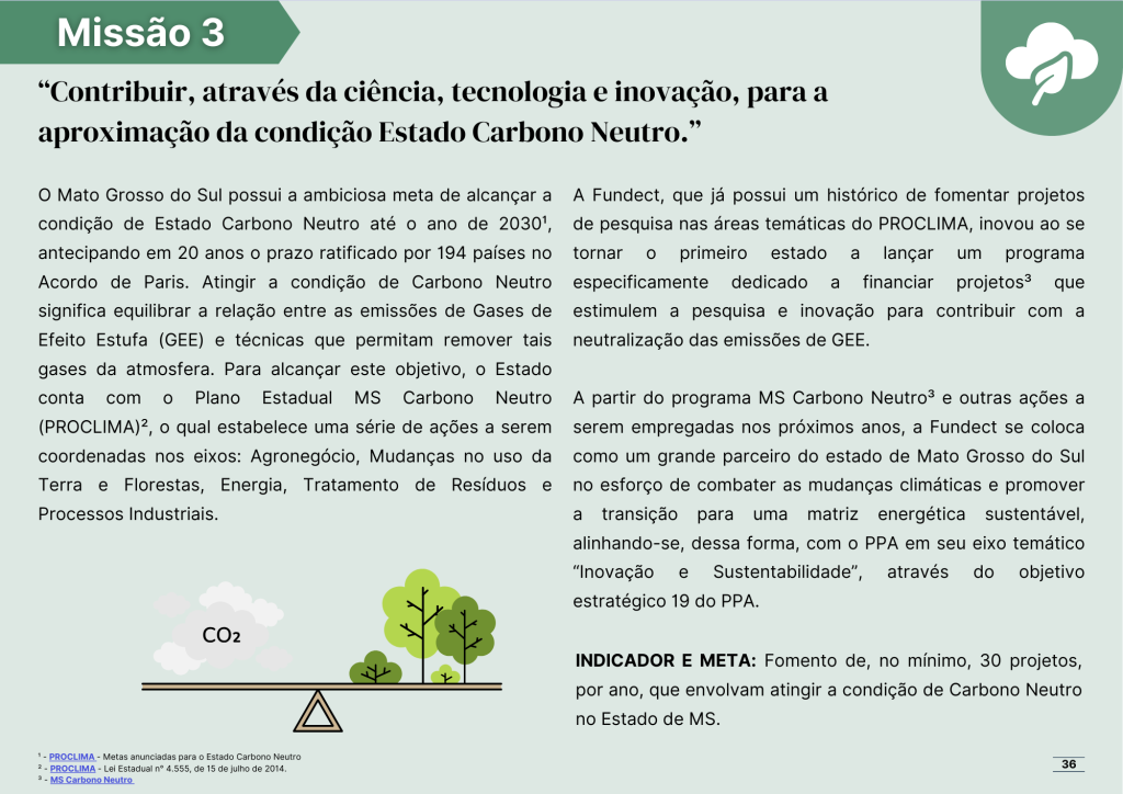 Missão número três: Contribuir, através da ciência, tecnologia e inovação, para a aproximação da condição Estado Carbono Neutro.

O Mato Grosso do Sul possui a ambiciosa meta de alcançar a condição de Estado Carbono Neutro até o ano de 2030¹, antecipando em 20 anos o prazo ratificado por 194 países no Acordo de Paris. Atingir a condição de Carbono Neutro significa equilibrar a relação entre as emissões de Gases de Efeito Estufa (GEE) e técnicas que permitam remover tais gases da atmosfera. Para alcançar este objetivo, o Estado conta com o Plano Estadual MS Carbono Neutro (PROCLIMA)², o qual estabelece uma série de ações a serem coordenadas nos eixos: Agronegócio, Mudanças no uso da Terra e Florestas, Energia, Tratamento de Resíduos e Processos Industriais.

A Fundect, que já possui um histórico de fomentar projetos de pesquisa nas áreas temáticas do PROCLIMA, inovou ao se tornar o primeiro estado a lançar um programa especificamente dedicado a financiar projetos³ que estimulem a pesquisa e inovação para contribuir com a neutralização das emissões de GEE. 

A partir do programa MS Carbono Neutro³ e outras ações a serem empregadas nos próximos anos, a Fundect se coloca como um grande parceiro do estado de Mato Grosso do Sul no esforço de combater as mudanças climáticas e promover a transição para uma matriz energética sustentável, alinhando-se, dessa forma, com o PPA em seu eixo temático “Inovação e Sustentabilidade”, através do objetivo estratégico 19 do PPA.

INDICADOR E META: Fomento de, no mínimo, 30 projetos, por ano, que envolvam atingir a condição de Carbono Neutro no Estado de MS.